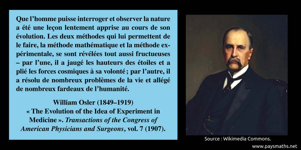 Portrait de William Osler, et une citation : "Que l'homme puisse interroger et observer la nature a été une leçon lentement apprise au cours de son évolution. Les deux méthodes qui lui permettent de le faire, la méthode mathématique et la méthode expérimentale, se sont révélées tout aussi fructueuses – par l'une, il a jaugé les hauteurs des étoiles et a plié les forces cosmiques à sa volonté ; par l'autre, il a résolu de nombreux problèmes de la vie et allégé de nombreux fardeaux de l'humanité."