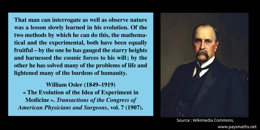 Portrait of William Osler, and a quote : "That man can interrogate as well as observe nature was a lesson slowly learned in his evolution. Of the two methods by which he can do this, the mathematical and the experimental, both have been equally fruitful – by the one he has gauged the starry heights and harnessed the cosmic forces to his will; by the other he has solved many of the problems of life and lightened many of the burdens of humanity."