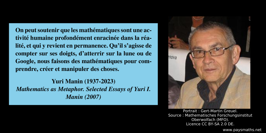 Portrait photographique de Yuri Manin, et une citation : "On peut soutenir que les mathématiques sont une activité humaine profondément enracinée dans la réalité, et qui y revient en permanence. Qu'il s'agisse de compter sur ses doigts, d'atterrir sur la lune ou de Google, nous faisons des mathématiques pour comprendre, créer et manipuler des choses."