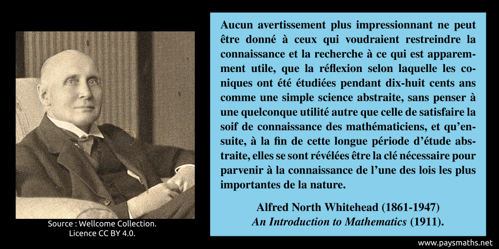 Portrait photographique d'Alfred North Whitehead, et une citation : "Aucun avertissement plus impressionnant ne peut être donné à ceux qui voudraient restreindre la connaissance et la recherche à ce qui est apparemment utile, que la réflexion selon laquelle les coniques ont été étudiées pendant dix-huit cents ans comme une simple science abstraite, sans penser à une quelconque utilité autre que celle de satisfaire la soif de connaissance des mathématiciens, et qu'ensuite, à la fin de cette longue période d'étude abstraite, elles se sont révélées être la clé nécessaire pour parvenir à la connaissance de l'une des lois les plus importantes de la nature."