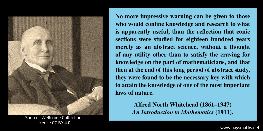 Photographic portrait of Alfred North Whitehead, and a quote : "No more impressive warning can be given to those who would confine knowledge and research to what is apparently useful, than the reflection that conic sections were studied for eighteen hundred years merely as an abstract science, without a thought of any utility other than to satisfy the craving for knowledge on the part of mathematicians, and that then at the end of this long period of abstract study, they were found to be the necessary key with which to attain the knowledge of one of the most important laws of nature."
