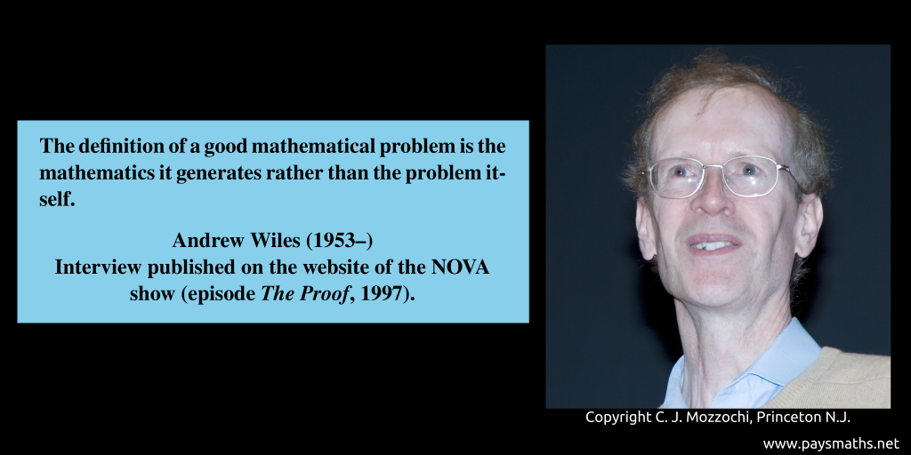 Photographic portrait of Andrew Wiles, and a quote : "The definition of a good mathematical problem is the mathematics it generates rather than the problem itself."