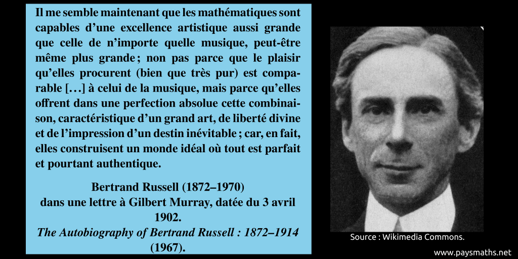 Portrait photographique de Bertrand Russell, et une citation : "Il me semble maintenant que les mathématiques sont capables d'une excellence artistique aussi grande que celle de n'importe quelle musique, peut-être même plus grande ; non pas parce que le plaisir qu'elles procurent (bien que très pur) est comparable [...] à celui de la musique, mais parce qu'elles offrent dans une perfection absolue cette combinaison, caractéristique d'un grand art, de liberté divine et de l'impression d'un destin inévitable ; car, en fait, elles construisent un monde idéal où tout est parfait et pourtant authentique."