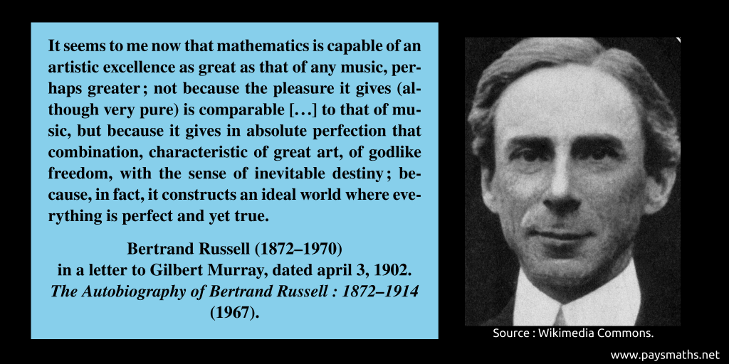 Photographic portrait of Bertrand Russell, and a quote : "It seems to me now that mathematics is capable of an artistic excellence as great as that of any music, perhaps greater; not because the pleasure it gives (although very pure) is comparable [...] to that of music, but because it gives in absolute perfection that combination, characteristic of great art, of godlike freedom, with the sense of inevitable destiny; because, in fact, it constructs an ideal world where everything is perfect and yet true."