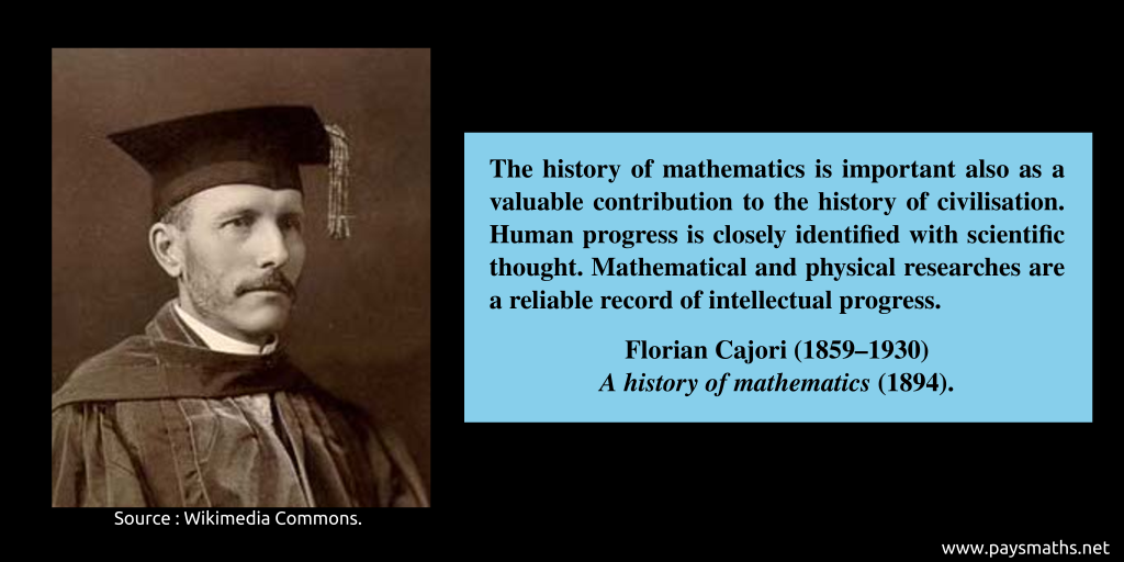Photographic portrait of Florian Cajori, and a quote : "The history of mathematics is important also as a valuable contribution to the history of civilisation. Human progress is closely identified with scientific thought. Mathematical and physical researches are a reliable record of intellectual progress."