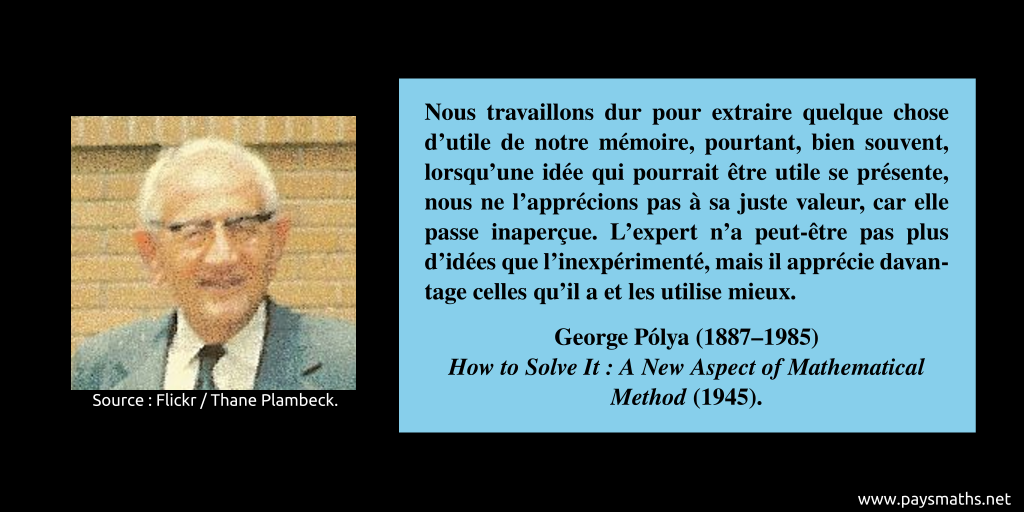 Portrait photographique de George Pólya, et une citation : "Nous travaillons dur pour extraire quelque chose d'utile de notre mémoire, pourtant, bien souvent, lorsqu'une idée qui pourrait être utile se présente, nous ne l'apprécions pas à sa juste valeur, car elle passe inaperçue. L'expert n'a peut-être pas plus d'idées que l'inexpérimenté, mais il apprécie davantage celles qu'il a et les utilise mieux."