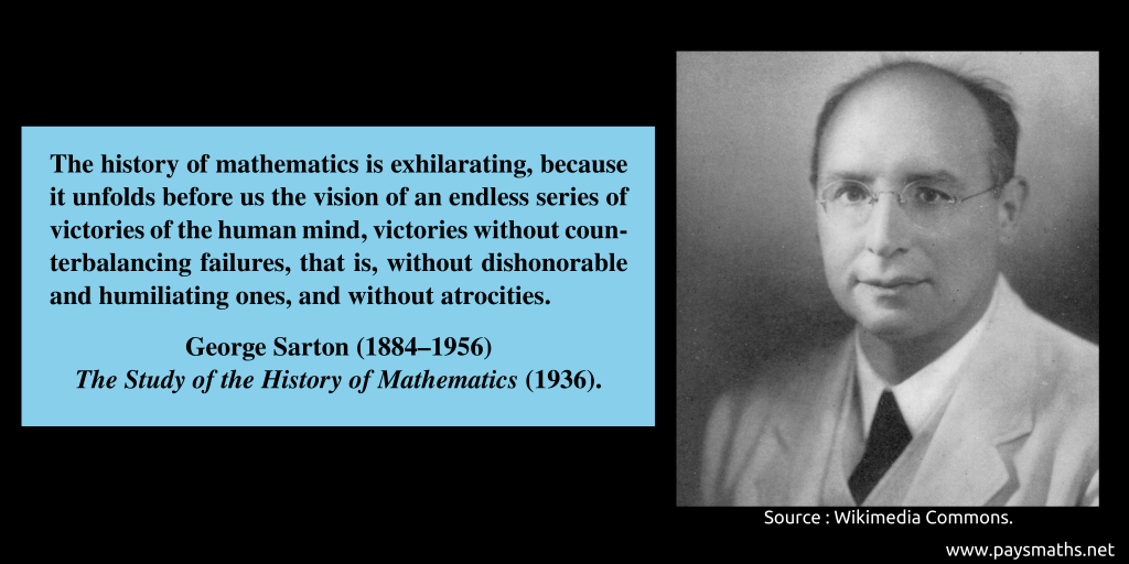 Photographic portrait of George Sarton, and a quote : "The history of mathematics is exhilarating, because it unfolds before us the vision of an endless series of victories of the human mind, victories without counterbalancing failures, that is, without dishonorable and humiliating ones, and without atrocities."