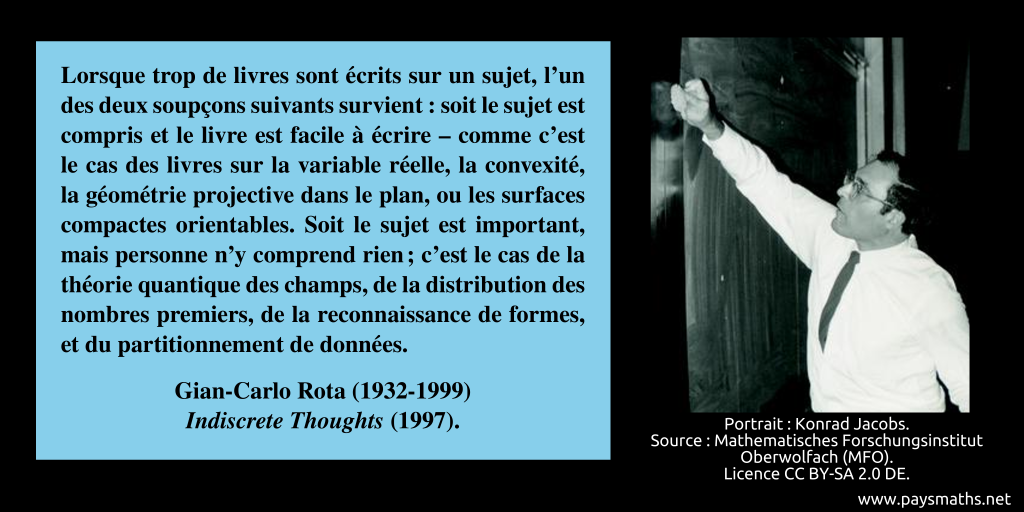 Portrait photographique de Gian-Carlo Rota, et une citation : "Lorsque trop de livres sont écrits sur un sujet, l'un des deux soupçons suivants survient : soit le sujet est compris et le livre est facile à écrire – comme c'est le cas des livres sur la variable réelle, la convexité, la géométrie projective dans le plan, ou les surfaces compactes orientables. Soit le sujet est important, mais personne n'y comprend rien ; c'est le cas de la théorie quantique des champs, de la distribution des nombres premiers, de la reconnaissance de formes, et du partitionnement de données."
