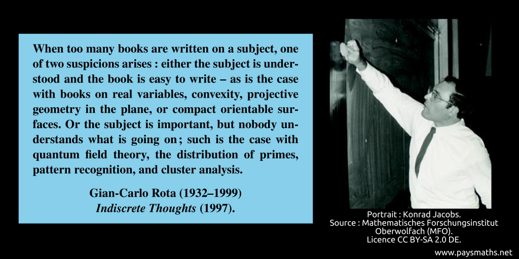 Photographic portrait of Gian-Carlo Rota, and a quote : "When too many books are written on a subject, one of two suspicions arises: either the subject is understood and the book is easy to write – as is the case with books on real variables, convexity, projective geometry in the plane, or compact orientable surfaces. Or the subject is important, but nobody understands what is going on; such is the case with quantum field theory, the distribution of primes, pattern recognition, and cluster analysis."