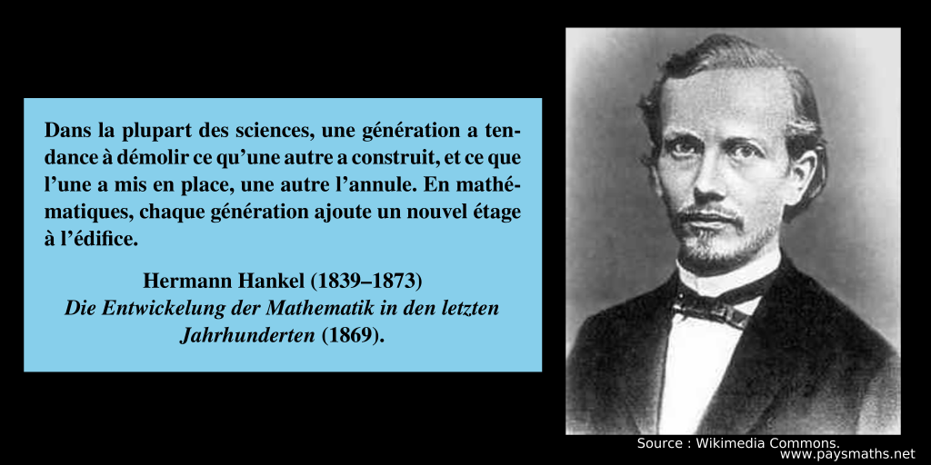 Portrait photographique de Hermann Hankel, et une citation : "Dans la plupart des sciences, une génération a tendance à démolir ce qu'une autre a construit, et ce que l'une a mis en place, une autre l'annule. En mathématiques, chaque génération ajoute un nouvel étage à l'édifice."