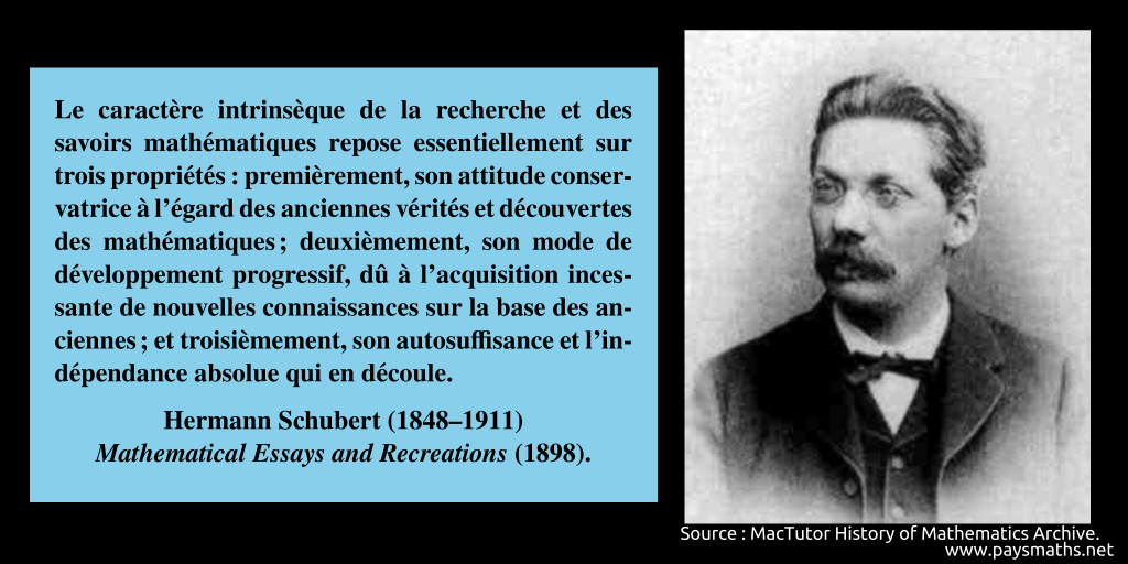 Portrait photographique de Hermann Schubert, et une citation : "Le caractère intrinsèque de la recherche et des savoirs mathématiques repose essentiellement sur trois propriétés : premièrement, son attitude conservatrice à l'égard des anciennes vérités et découvertes des mathématiques ; deuxièmement, son mode de développement progressif, dû à l'acquisition incessante de nouvelles connaissances sur la base des anciennes ; et troisièmement, son autosuffisance et l'indépendance absolue qui en découle."