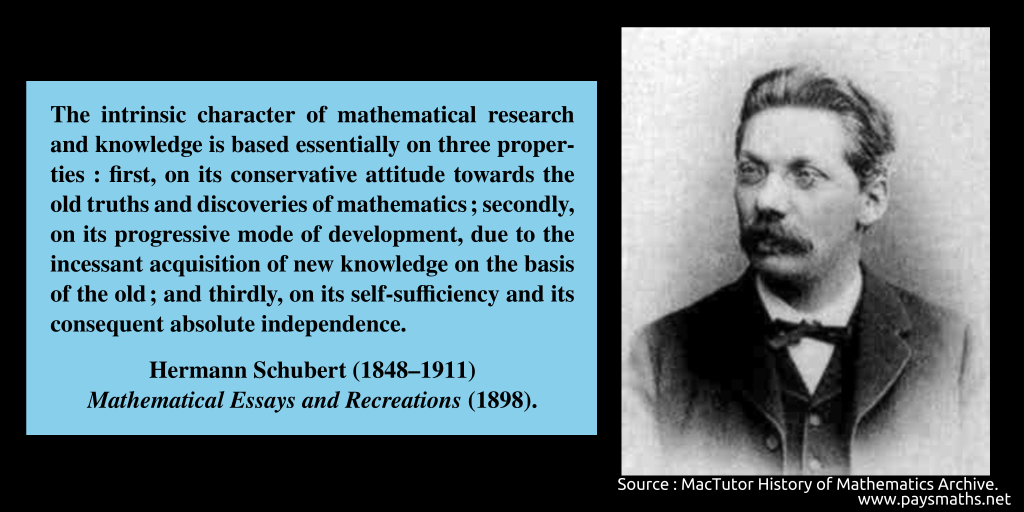 Photographic portrait of Hermann Schubert, and a quote : "The intrinsic character of mathematical research and knowledge is based essentially on three properties: first, on its conservative attitude towards the old truths and discoveries of mathematics; secondly, on its progressive mode of development, due to the incessant acquisition of new knowledge on the basis of the old; and thirdly, on its self-sufficiency and its consequent absolute independence."