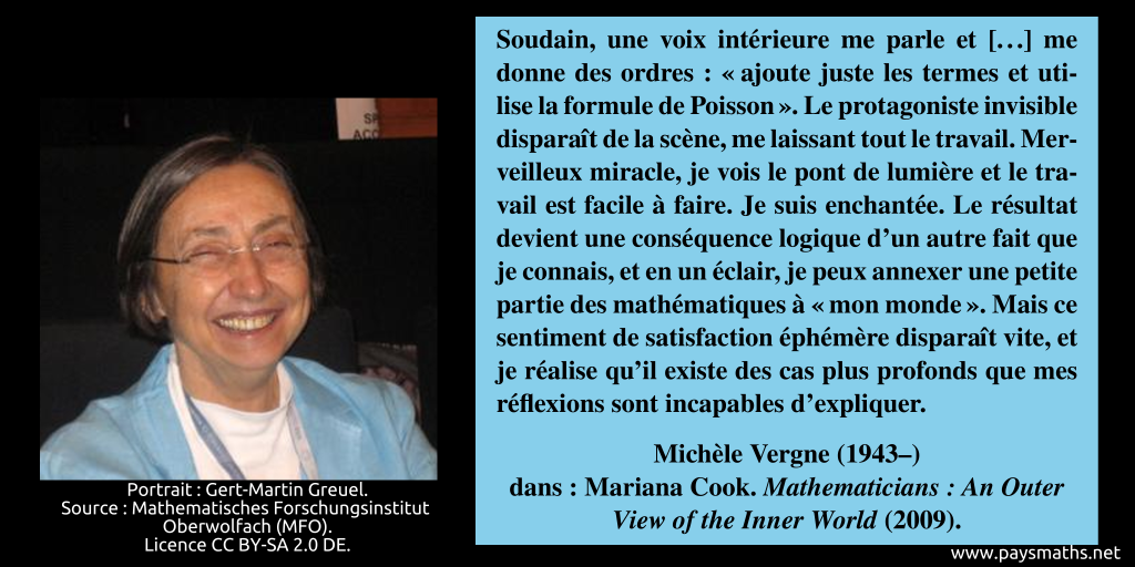 Portrait photographique de Michèle Vergne, et une citation : "Soudain, une voix intérieure me parle et [...] me donne des ordres : " ajoute juste les termes et utilise la formule de Poisson". Le protagoniste invisible disparaît de la scène, me laissant tout le travail. Merveilleux miracle, je vois le pont de lumière et le travail est facile à faire. Je suis enchantée. Le résultat devient une conséquence logique d'un autre fait que je connais, et en un éclair, je peux annexer une petite partie des mathématiques à "mon monde". Mais ce sentiment de satisfaction éphémère disparaît vite, et je réalise qu'il existe des cas plus profonds que mes réflexions sont incapables d'expliquer."