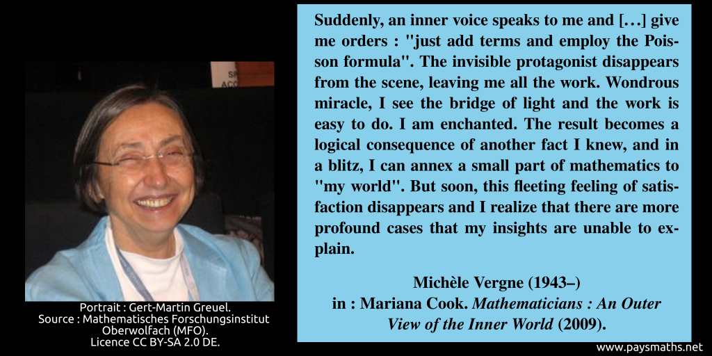 Photographic portrait of Michèle Vergne, and a quote : "Suddenly, an inner voice speaks to me and [...] give me orders: "just add terms and employ the Poisson formula". The invisible protagonist disappears from the scene, leaving me all the work. Wondrous miracle, I see the bridge of light and the work is easy to do. I am enchanted. The result becomes a logical consequence of another fact I knew, and in a blitz, I can annex a small part of mathematics to "my world". But soon, this fleeting feeling of satisfaction disappears and I realize that there are more profound cases that my insights are unable to explain."