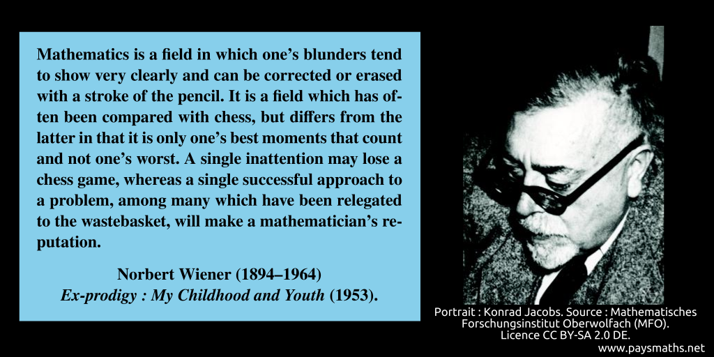 Photographic portrait of Norbert Wiener, and a quote : "Mathematics is a field in which one's blunders tend to show very clearly and can be corrected or erased with a stroke of the pencil. It is a field which has often been compared with chess, but differs from the latter in that it is only one's best moments that count and not one's worst. A single inattention may lose a chess game, whereas a single successful approach to a problem, among many which have been relegated to the wastebasket, will make a mathematician's reputation."
