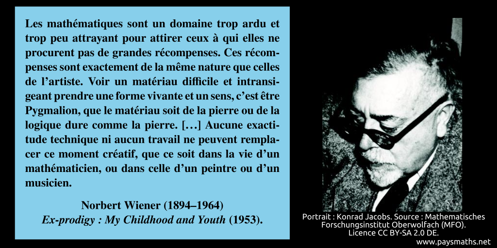 Portrait photographique de Norbert Wiener, et une citation : "Les mathématiques sont un domaine trop ardu et trop peu attrayant pour attirer ceux à qui elles ne procurent pas de grandes récompenses. Ces récompenses sont exactement de la même nature que celles de l'artiste. Voir un matériau difficile et intransigeant prendre une forme vivante et un sens, c'est être Pygmalion, que le matériau soit de la pierre ou de la logique dure comme la pierre. [...] Aucune exactitude technique ni aucun travail ne peuvent remplacer ce moment créatif, que ce soit dans la vie d'un mathématicien, ou dans celle d'un peintre ou d'un musicien."