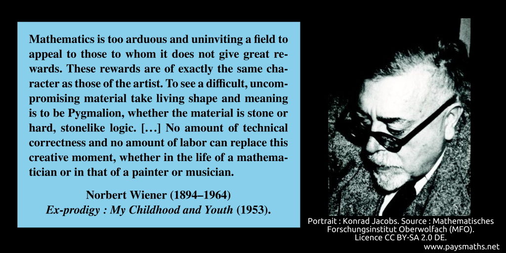 Photographic portrait of Norbert Wiener, and a quote : "Mathematics is too arduous and uninviting a field to appeal to those to whom it does not give great rewards. These rewards are of exactly the same character as those of the artist. To see a difficult, uncompromising material take living shape and meaning is to be Pygmalion, whether the material is stone or hard, stonelike logic. [...] No amount of technical correctness and no amount of labor can replace this creative moment, whether in the life of a mathematician or in that of a painter or musician."