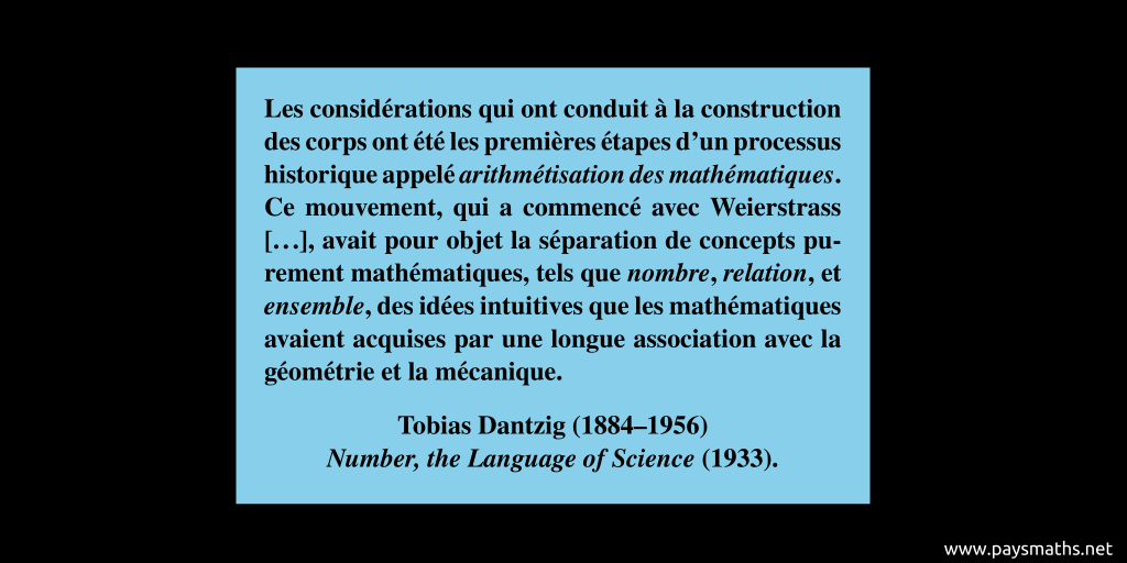 Citation de Tobias Dantzig : "Les considérations qui ont conduit à la construction des corps ont été les premières étapes d'un processus historique appelé arithmétisation des mathématiques. Ce mouvement, qui a commencé avec Weierstrass [...], avait pour objet la séparation de concepts purement mathématiques, tels que nombre, relation, et ensemble, des idées intuitives que les mathématiques avaient acquises par une longue association avec la géométrie et la mécanique."