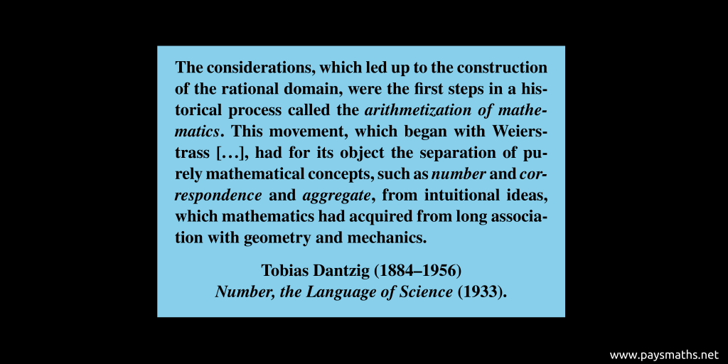 Quote from Tobias Dantzig : "The considerations, which led up to the construction of the rational domain, were the first steps in a historical process called the arithmetization of mathematics. This movement, which began with Weierstrass [...], had for its object the separation of purely mathematical concepts, such as number and correspondence and aggregate, from intuitional ideas, which mathematics had acquired from long association with geometry and mechanics."