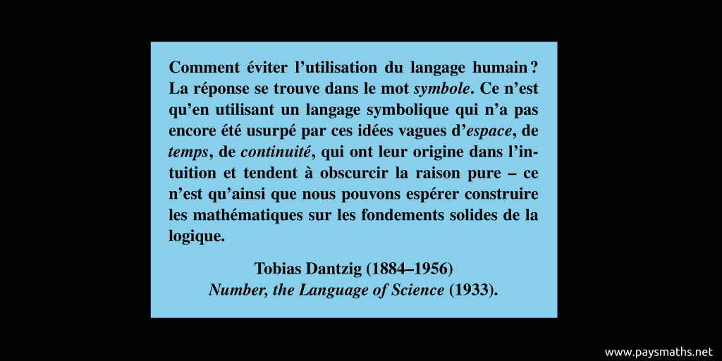 Citation de Tobias Dantzig : "Comment éviter l'utilisation du langage humain ? La réponse se trouve dans le mot symbole. Ce n'est qu'en utilisant un langage symbolique qui n'a pas encore été usurpé par ces idées vagues d'espace, de temps, de continuité, qui ont leur origine dans l'intuition et tendent à obscurcir la raison pure – ce n'est qu'ainsi que nous pouvons espérer construire les mathématiques sur les fondements solides de la logique."