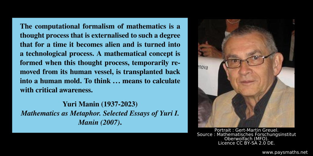 Photographic portrait of Yuri Manin, and a quote : "The computational formalism of mathematics is a thought process that is externalised to such a degree that for a time it becomes alien and is turned into a technological process. A mathematical concept is formed when this thought process, temporarily removed from its human vessel, is transplanted back into a human mold. To think ... means to calculate with critical awareness."