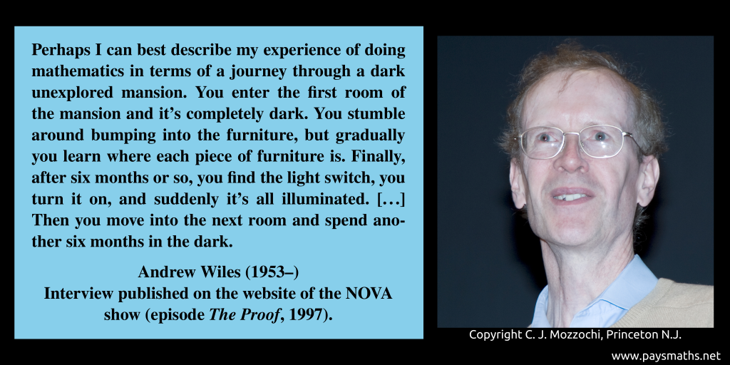 Photographic portrait of Andrew Wiles, and a quote : "Perhaps I can best describe my experience of doing mathematics in terms of a journey through a dark unexplored mansion. You enter the first room of the mansion and it's completely dark. You stumble around bumping into the furniture, but gradually you learn where each piece of furniture is. Finally, after six months or so, you find the light switch, you turn it on, and suddenly it's all illuminated. [...] Then you move into the next room and spend another six months in the dark."