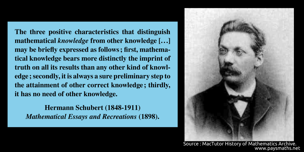 Photographic portrait of Hermann Schubert, and a quote : "The three positive characteristics that distinguish mathematical knowledge from other knowledge [...] may be briefly expressed as follows ; first, mathematical knowledge bears more distinctly the imprint of truth on all its results than any other kind of knowledge; secondly, it is always a sure preliminary step to the attainment of other correct knowledge; thirdly, it has no need of other knowledge."