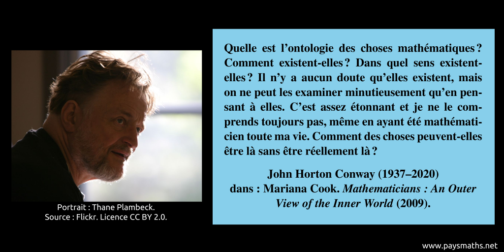 Portrait photographique de John Horton Conway, et une citation : "Quelle est l'ontologie des choses mathématiques ? Comment existent-elles ? Dans quel sens existent-elles ? Il n'y a aucun doute qu'elles existent, mais on ne peut les examiner minutieusement qu'en pensant à elles. C'est assez étonnant et je ne le comprends toujours pas, même en ayant été mathématicien toute ma vie. Comment des choses peuvent-elles être là sans être réellement là ?"