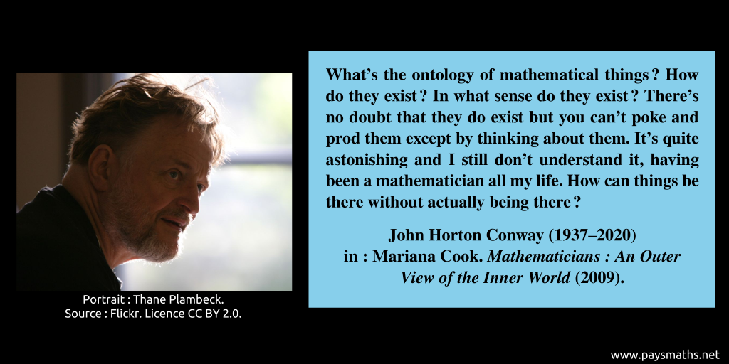 Photographic portrait of John Horton Conway, and a quote : "What's the ontology of mathematical things? How do they exist? In what sense do they exist? There's no doubt that they do exist but you can't poke and prod them except by thinking about them. It's quite astonishing and I still don't understand it, having been a mathematician all my life. How can things be there without actually being there?"