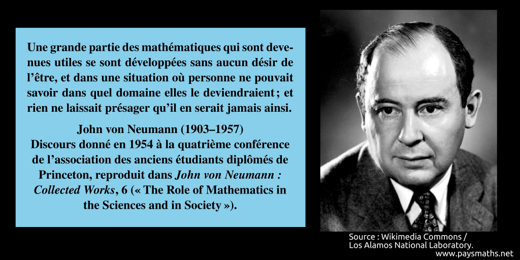 Portrait photographique de John von Neumann, et une citation : "Une grande partie des mathématiques qui sont devenues utiles se sont développées sans aucun désir de l'être, et dans une situation où personne ne pouvait savoir dans quel domaine elles le deviendraient ; et rien ne laissait présager qu'il en serait jamais ainsi."