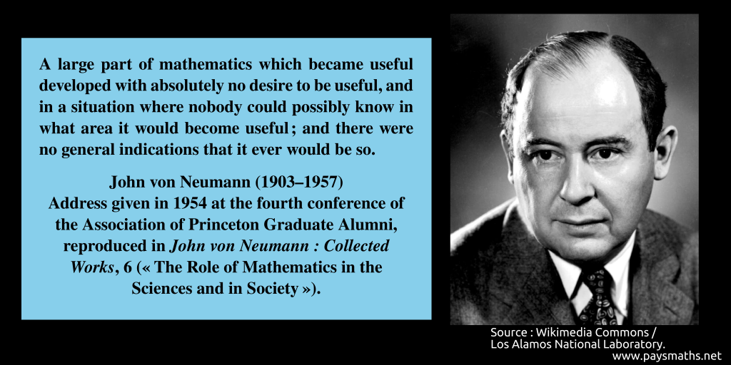 Photographic portrait of John von Neumann, and a quote : "A large part of mathematics which became useful developed with absolutely no desire to be useful, and in a situation where nobody could possibly know in what area it would become useful; and there were no general indications that it ever would be so."