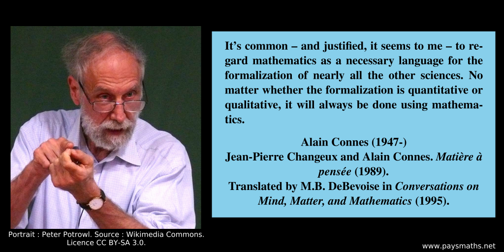 Photographic portrait of Alain Connes, and a quote : "It's common – and justified, it seems to me – to regard mathematics as a necessary language for the formalization of nearly all the other sciences. No matter whether the formalization is quantitative or qualitative, it will always be done using mathematics."