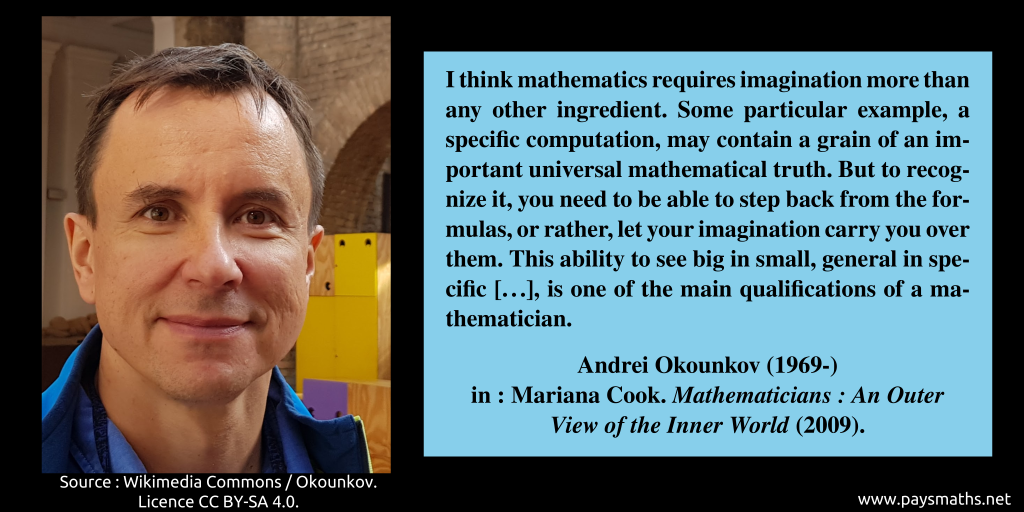 Photographic portrait of Andrei Okounkov, and a quote : "I think mathematics requires imagination more than any other ingredient. Some particular example, a specific computation, may contain a grain of an important universal mathematical truth. But to recognize it, you need to be able to step back from the formulas, or rather, let your imagination carry you over them. This ability to see big in small, general in specific [...], is one of the main qualifications of a mathematician."