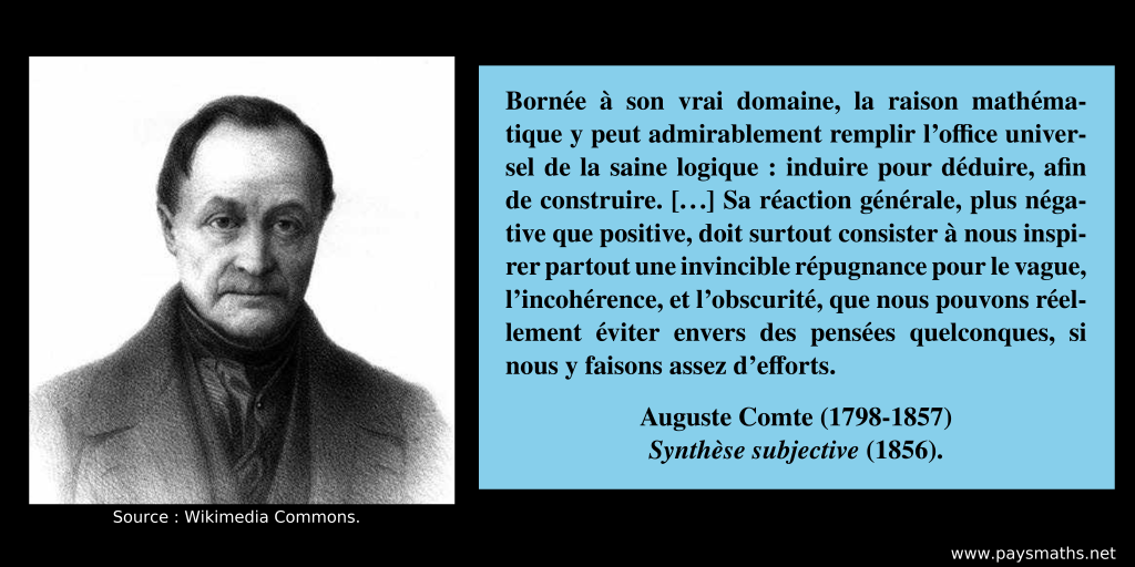 Portrait photographique d'Auguste Comte, et une citation : "Bornée à son vrai domaine, la raison mathématique y peut admirablement remplir l’office universel de la saine logique: induire pour déduire, afin de construire. [...] Sa réaction générale, plus négative que positive, doit surtout consister à nous inspirer partout une invincible répugnance pour le vague, l’incohérence, et l’obscurité, que nous pouvons réellement éviter envers des pensées quelconques, si nous y faisons assez d’efforts."