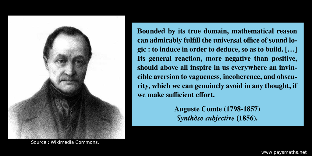 Photographic portrait of Auguste Comte, and a quote : "Bounded by its true domain, mathematical reason can admirably fulfill the universal office of sound logic: to induce in order to deduce, so as to build. [...] Its general reaction, more negative than positive, should above all inspire in us everywhere an invincible aversion to vagueness, incoherence, and obscurity, which we can genuinely avoid in any thought, if we make sufficient effort."