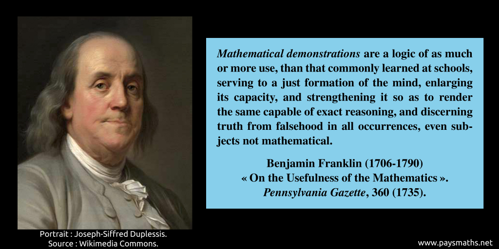 Portrait of Benjamin Franklin, and a quote : "Mathematical demonstrations are a logic of as much or more use, than that commonly learned at schools, serving to a just formation of the mind, enlarging its capacity, and strengthening it so as to render the same capable of exact reasoning, and discerning truth from falsehood in all occurrences, even subjects not mathematical."