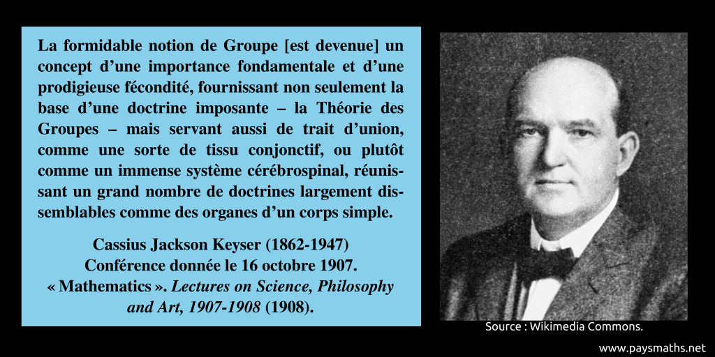 Portrait photographique de Cassius Jackson Keyser, et une citation : "La formidable notion de Groupe [est devenue] un concept d'une importance fondamentale et d'une prodigieuse fécondité, fournissant non seulement la base d'une doctrine imposante – la Théorie des Groupes – mais servant aussi de trait d'union, comme une sorte de tissu conjonctif, ou plutôt comme un immense système cérébrospinal, réunissant un grand nombre de doctrines largement dissemblables comme des organes d'un corps simple."