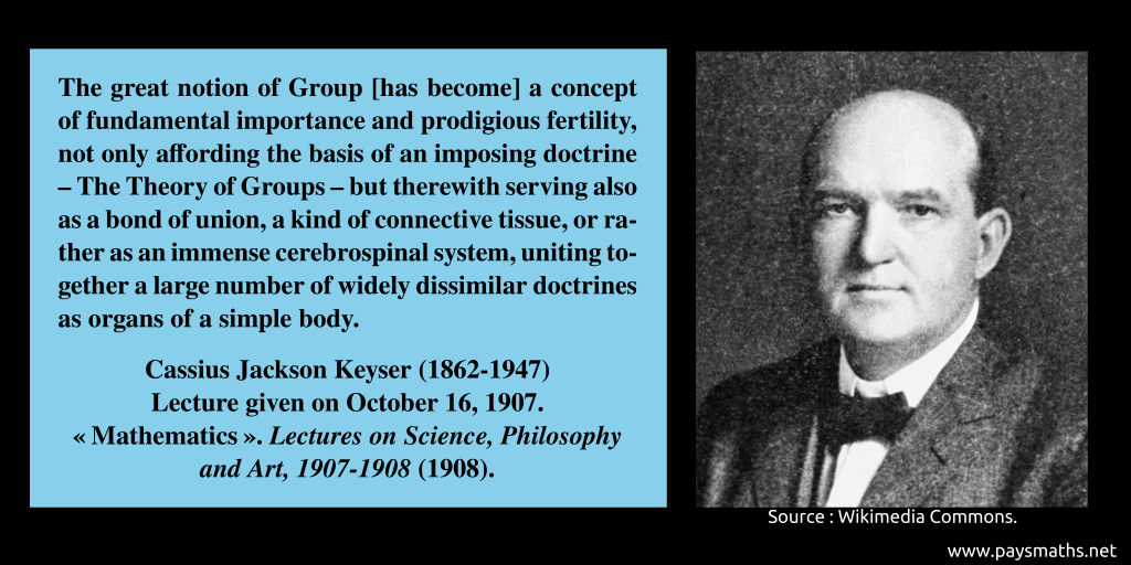 Photographic portrait of Cassius Jackson Keyser, and a quote : "The great notion of Group [has become] a concept of fundamental importance and prodigious fertility, not only affording the basis of an imposing doctrine – The Theory of Groups – but therewith serving also as a bond of union, a kind of connective tissue, or rather as an immense cerebrospinal system, uniting together a large number of widely dissimilar doctrines as organs of a simple body."