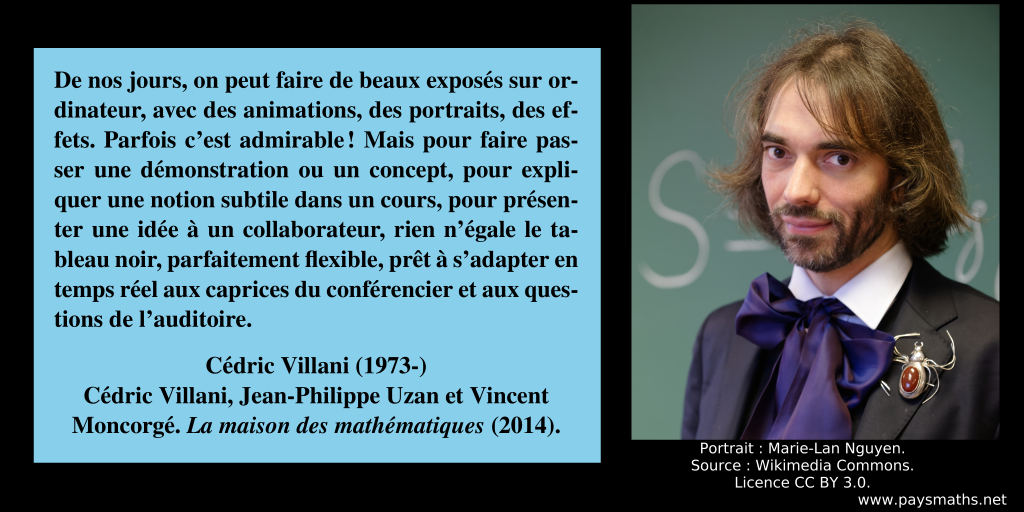 Portrait photographique de Cédric Villani, et une citation : "De nos jours, on peut faire de beaux exposés sur ordinateur, avec des animations, des portraits, des effets. Parfois c'est admirable ! Mais pour faire passer une démonstration ou un concept, pour expliquer une notion subtile dans un cours, pour présenter une idée à un collaborateur, rien n'égale le tableau noir, parfaitement flexible, prêt à s'adapter en temps réel aux caprices du conférencier et aux questions de l'auditoire."