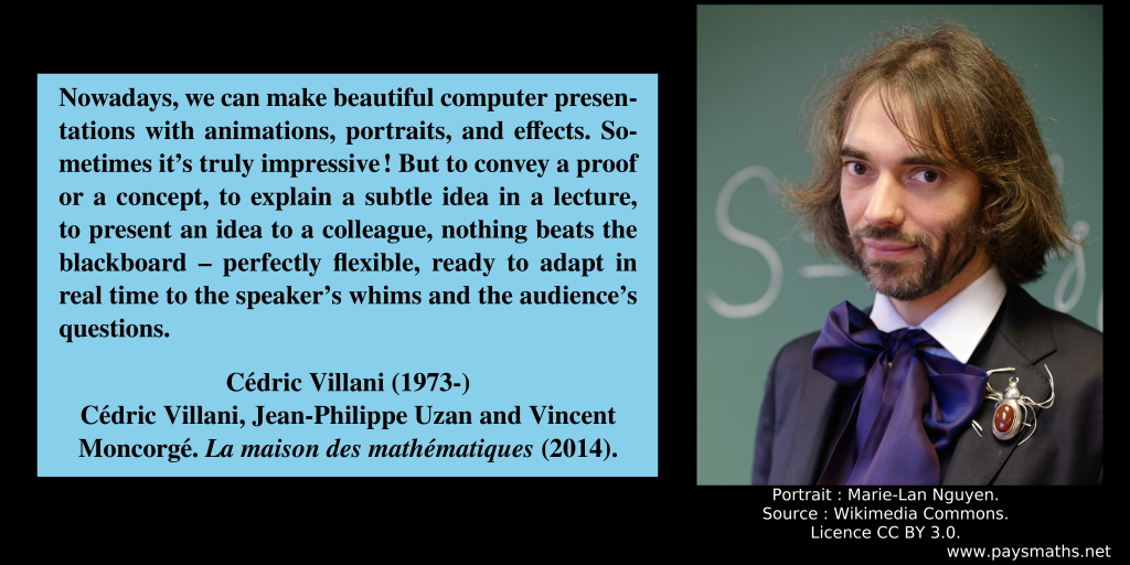 Photographic portrait of Cédric Villani, and a quote : "Nowadays, we can make beautiful computer presentations with animations, portraits, and effects. Sometimes it's truly impressive! But to convey a proof or a concept, to explain a subtle idea in a lecture, to present an idea to a colleague, nothing beats the blackboard – perfectly flexible, ready to adapt in real time to the speaker’s whims and the audience’s questions."