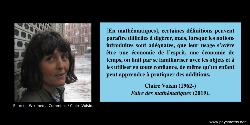 Portrait photographique de Claire Voisin, et une citation : "[En mathématiques], certaines définitions peuvent paraître difficiles à digérer, mais, lorsque les notions introduites sont adéquates, que leur usage s’avère être une économie de l’esprit, une économie de temps, on finit par se familiariser avec les objets et à les utiliser en toute confiance, de même qu’un enfant peut apprendre à pratiquer des additions."