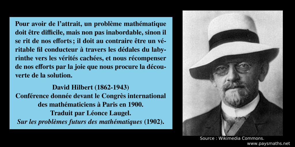 Portrait photographique de David Hilbert, et une citation : "Pour avoir de l'attrait, un problème mathématique doit être difficile, mais non pas inabordable, sinon il se rit de nos efforts ; il doit au contraire être un véritable fil conducteur à travers les dédales du labyrinthe vers les vérités cachées, et nous récompenser de nos efforts par la joie que nous procure la découverte de la solution."