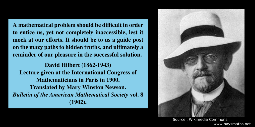Photographic portrait of David Hilbert, and a quote : "A mathematical problem should be difficult in order to entice us, yet not completely inaccessible, lest it mock at our efforts. It should be to us a guide post on the mazy paths to hidden truths, and ultimately a reminder of our pleasure in the successful solution."