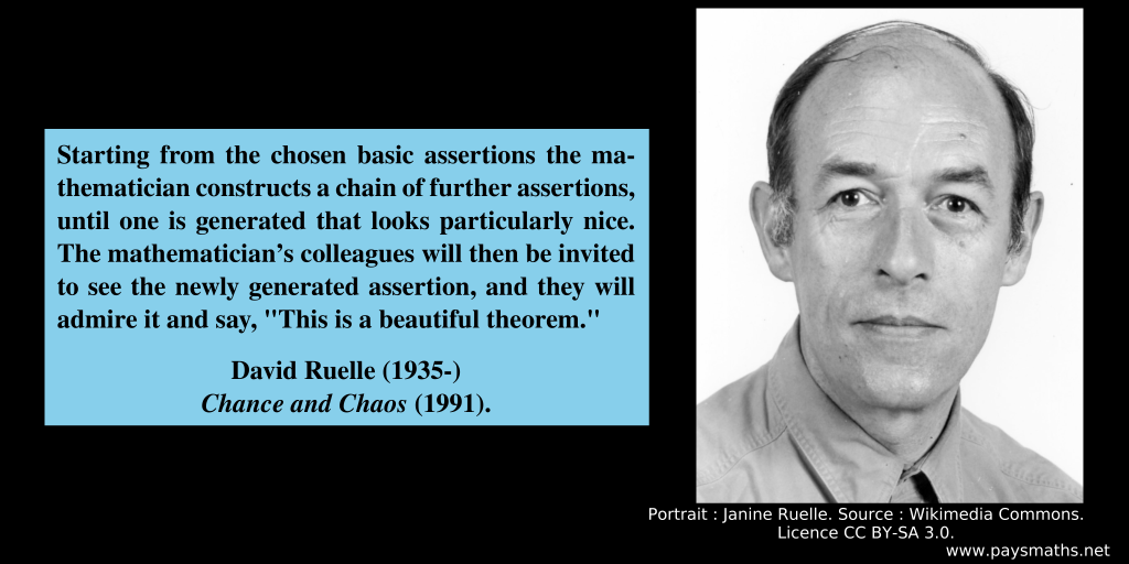 Photographic portrait of David Ruelle, and a quote : "Starting from the chosen basic assertions the mathematician constructs a chain of further assertions, until one is generated that looks particularly nice. The mathematician's colleagues will then be invited to see the newly generated assertion, and they will admire it and say, 'This is a beautiful theorem.'"