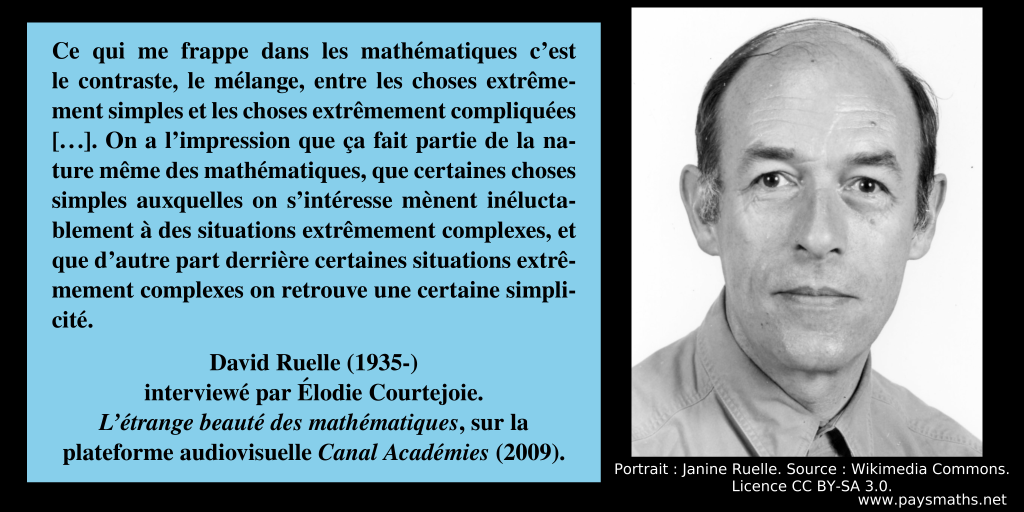 Portrait photographique de David Ruelle, et une citation : "Ce qui me frappe dans les mathématiques c’est le contraste, le mélange, entre les choses extrêmement simples et les choses extrêmement compliquées [...]. On a l’impression que ça fait partie de la nature même des mathématiques, que certaines choses simples auxquelles on s’intéresse mènent inéluctablement à des situations extrêmement complexes, et que d’autre part derrière certaines situations extrêmement complexes on retrouve une certaine simplicité."