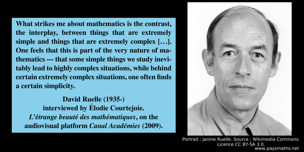 Photographic portrait of David Ruelle, and a quote : "What strikes me about mathematics is the contrast, the interplay, between things that are extremely simple and things that are extremely complex [...]. One feels that this is part of the very nature of mathematics — that some simple things we study inevitably lead to highly complex situations, while behind certain extremely complex situations, one often finds a certain simplicity."