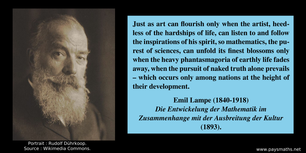 Photographic portrait of Emil Lampe, and a quote : "Just as art can flourish only when the artist, heedless of the hardships of life, can listen to and follow the inspirations of his spirit, so mathematics, the purest of sciences, can unfold its finest blossoms only when the heavy phantasmagoria of earthly life fades away, when the pursuit of naked truth alone prevails – which occurs only among nations at the height of their development."