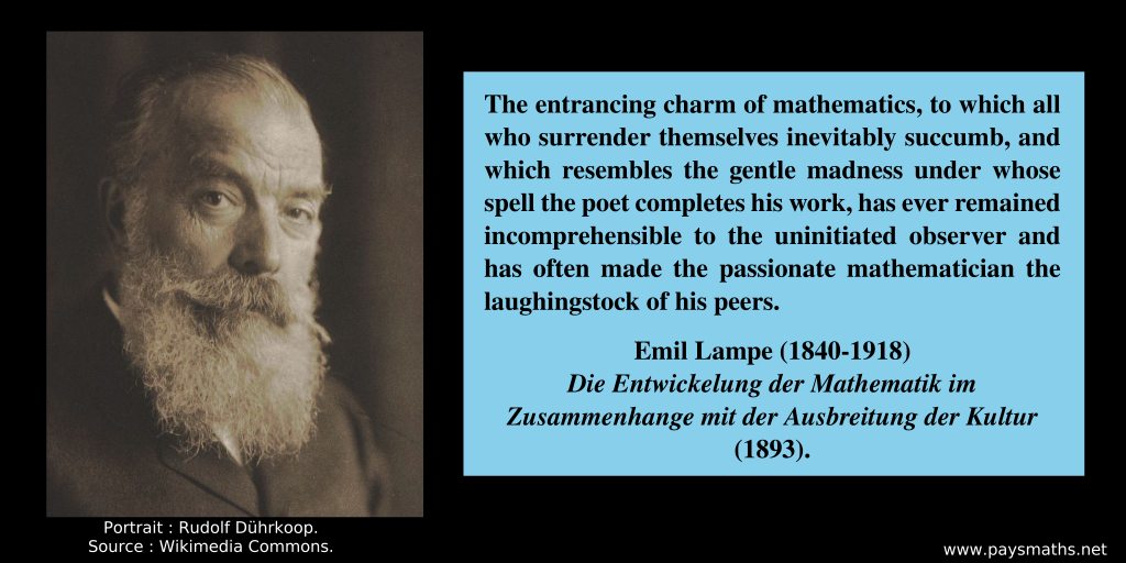 Photographic portrait of Emil Lampe, and a quote : "The entrancing charm of mathematics, to which all who surrender themselves inevitably succumb, and which resembles the gentle madness under whose spell the poet completes his work, has ever remained incomprehensible to the uninitiated observer and has often made the passionate mathematician the laughingstock of his peers."