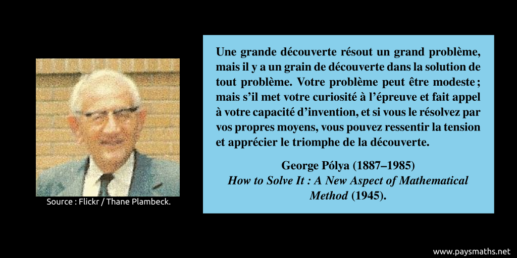 Portrait photographique de George Pólya, et une citation : "Une grande découverte résout un grand problème, mais il y a un grain de découverte dans la solution de tout problème. Votre problème peut être modeste ; mais s'il met votre curiosité à l'épreuve et fait appel à votre capacité d'invention, et si vous le résolvez par vos propres moyens, vous pouvez ressentir la tension et apprécier le triomphe de la découverte."