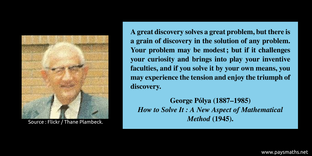 Photographic portrait of George Pólya, and a quote : "A great discovery solves a great problem, but there is a grain of discovery in the solution of any problem. Your problem may be modest; but if it challenges your curiosity and brings into play your inventive faculties, and if you solve it by your own means, you may experience the tension and enjoy the triumph of discovery."